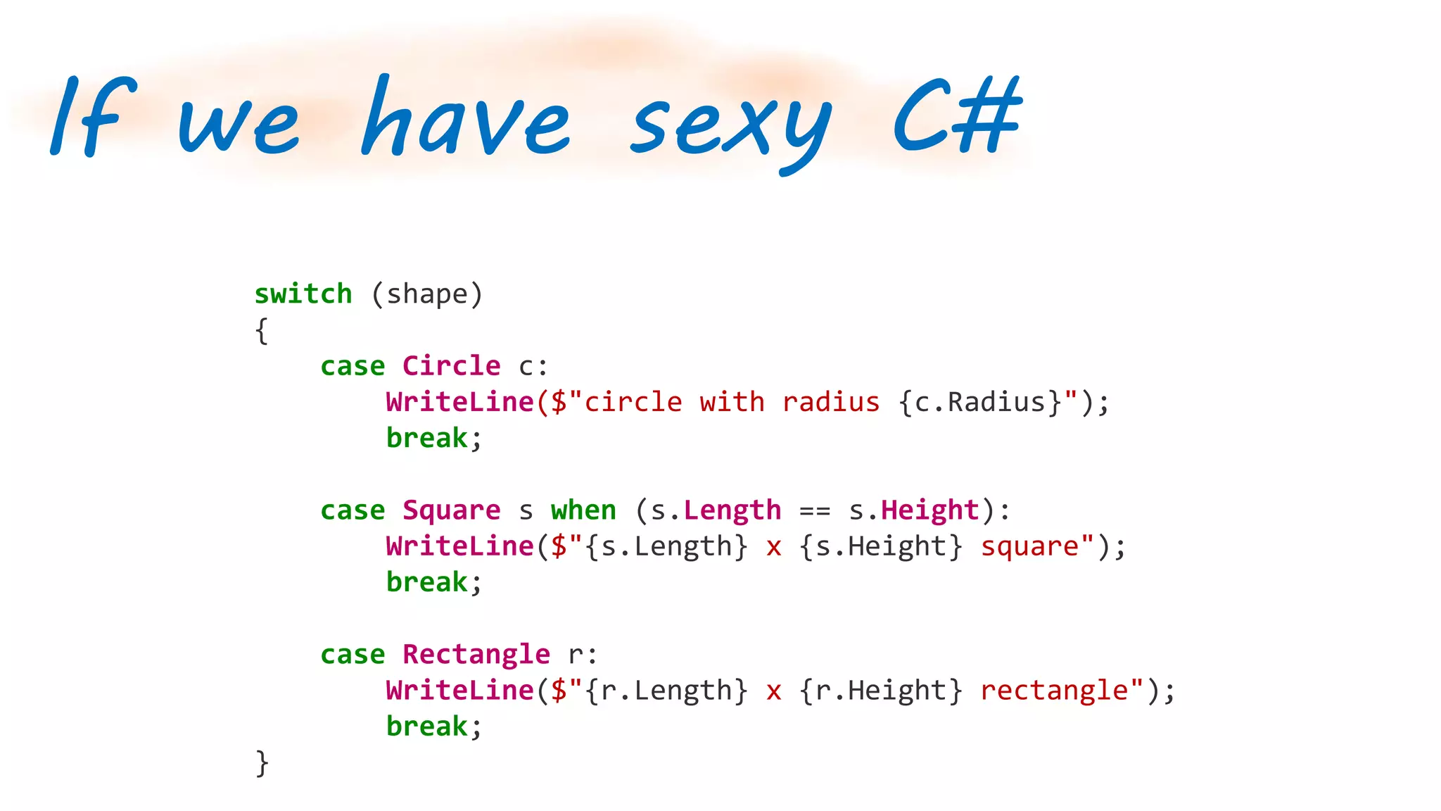 If we have sexy C#
switch (shape)
{
case Circle c:
WriteLine($"circle with radius {c.Radius}");
break;
case Square s when (s.Length == s.Height):
WriteLine($"{s.Length} x {s.Height} square");
break;
case Rectangle r:
WriteLine($"{r.Length} x {r.Height} rectangle");
break;
}
 