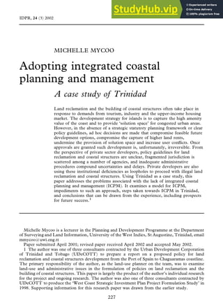 MICHELLE MYCOO
Adopting integrated coastal
planning and management
A case study of Trinidad
Land reclamation and the building of coastal structures often take place in
response to demands from tourism, industry and the upper-income housing
market. The development strategy for islands is to capture the high amenity
value of the coast and to provide `solution space’ for congested urban areas.
However, in the absence of a strategic statutory planning framework or clear
policy guidelines, ad hoc decisions are made that compromise feasible future
development options, compromise the capture of higher land rents,
undermine the provision of solution space and increase user con¯icts. Once
approvals are granted such development is, unfortunately, irreversible. From
the perspective of private sector developers, policy guidelines for land
reclamation and coastal structures are unclear, fragmented jurisdiction is
scattered among a number of agencies, and inadequate administrative
procedures compound uncertainties and delays. Private developers are also
using these institutional de®ciencies as loopholes to proceed with illegal land
reclamation and coastal structures. Using Trinidad as a case study, this
paper addresses the problems associated with the lack of integrated coastal
planning and management (ICPM). It examines a model for ICPM,
impediments to such an approach, steps taken towards ICPM in Trinidad,
and conclusions that can be drawn from the experience, including prospects
for future success.1
IDPR, 24 (3) 2002
227
Michelle Mycoo is a lecturer in the Planning and Development Programme at the Department
of Surveying and Land Information, University of the West Indies, St Augustine, Trinidad, email
mmycoo@uwi.eng.tt
Paper submitted April 2001; revised paper received April 2002 and accepted May 2002.
1 The author was one of three consultants contracted by the Urban Development Corporation
of Trinidad and Tobago (UDeCOTT) to prepare a report on a proposed policy for land
reclamation and coastal structures development from the Port of Spain to Chaguaramas coastline.
The primary responsibility of the author, as the land-use planner on the team, was to examine
land-use and administrative issues in the formulation of policies on land reclamation and the
building of coastal structures. This paper is largely the product of the author’s individual research
for the project and ongoing research. The author was also one of three consultants contracted by
UDeCOTT to produce the `West Coast Strategic Investment Plan Project Formulation Study’ in
1998. Supporting information for this research paper was drawn from the earlier study.
 