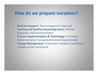 How do we prepare ourselves?

• Business Support: Top management approval
• Training and Building Knowledge Base: Defined
  processes and Documentation
• Process Implementation & Technology: Prioritized
  Implementation managing technical dependencies
• Change Management: Framework adoption resulting in
  changes across enterprise
 
