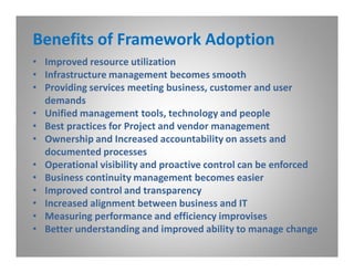 Benefits of Framework Adoption
• Improved resource utilization
• Infrastructure management becomes smooth
• Providing services meeting business, customer and user
  demands
• Unified management tools, technology and people
• Best practices for Project and vendor management
• Ownership and Increased accountability on assets and
  documented processes
• Operational visibility and proactive control can be enforced
• Business continuity management becomes easier
• Improved control and transparency
• Increased alignment between business and IT
• Measuring performance and efficiency improvises
• Better understanding and improved ability to manage change
 