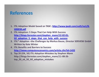 References

1. ITIL Adoption Model based on TAM : http://www.ipedr.com/vol5/no1/8-
   H00038.pdf
2. ITIL Adoption: 5 Steps That Can Help With Success
   http://blogs.forrester.com/stephen_mann/12-02-01-
   itil_adoption_5_steps_that_can_help_with_success
3. ITIL® Adoption –the Challenges by Markus Bause, Director SERVIEW GmbH
   Written by Kate Winter
4. ITIL Benefits and Barriers to Success
   http://www.computereconomics.com/article.cfm?id=1433
5. Top 20 (OK, 50) ITIL Adoption Mistakes by Stephen Mann
   http://blogs.forrester.com/stephen_mann/11-08-26-
   top_20_ok_50_itil_adoption_mistakes
 