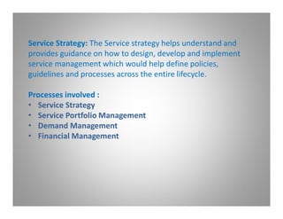 Service Strategy: The Service strategy helps understand and
provides guidance on how to design, develop and implement
service management which would help define policies,
guidelines and processes across the entire lifecycle.

Processes involved :
• Service Strategy
• Service Portfolio Management
• Demand Management
• Financial Management
 