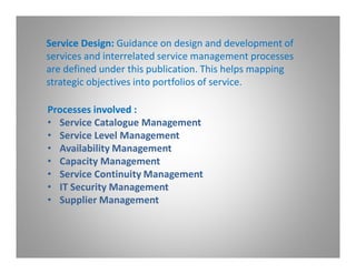 Service Design: Guidance on design and development of
services and interrelated service management processes
are defined under this publication. This helps mapping
strategic objectives into portfolios of service.

Processes involved :
• Service Catalogue Management
• Service Level Management
• Availability Management
• Capacity Management
• Service Continuity Management
• IT Security Management
• Supplier Management
 