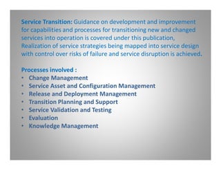 Service Transition: Guidance on development and improvement
for capabilities and processes for transitioning new and changed
services into operation is covered under this publication,
Realization of service strategies being mapped into service design
with control over risks of failure and service disruption is achieved.

Processes involved :
• Change Management
• Service Asset and Configuration Management
• Release and Deployment Management
• Transition Planning and Support
• Service Validation and Testing
• Evaluation
• Knowledge Management
 