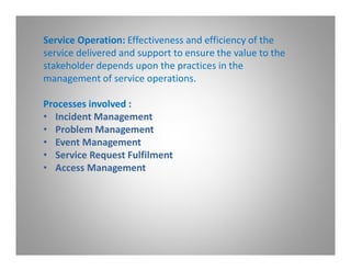 Service Operation: Effectiveness and efficiency of the
service delivered and support to ensure the value to the
stakeholder depends upon the practices in the
management of service operations.

Processes involved :
• Incident Management
• Problem Management
• Event Management
• Service Request Fulfilment
• Access Management
 