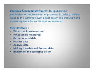 Continual Service Improvement: This publication
emphasizes on improvement of processes in order to deliver
value to the customers with better design and transition and
measuring scope for continuous improvement.

Steps Involved :
• What should we measure
• What can be measured
• Gather related data
• Process data
• Analyse data
• Making it usable and Present data
• Implement the corrective action
 
