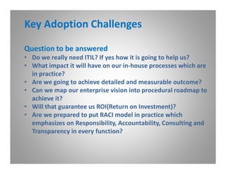 Key Adoption Challenges

Question to be answered
• Do we really need ITIL? If yes how it is going to help us?
• What impact it will have on our in-house processes which are
  in practice?
• Are we going to achieve detailed and measurable outcome?
• Can we map our enterprise vision into procedural roadmap to
  achieve it?
• Will that guarantee us ROI(Return on Investment)?
• Are we prepared to put RACI model in practice which
  emphasizes on Responsibility, Accountability, Consulting and
  Transparency in every function?
 