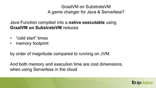 GraalVM on SubstrateVM
A game changer for Java & Serverless?
Java Function compiled into a native executable using
GraalVM on SubstrateVM reduces
• “cold start” times
• memory footprint
by order of magnitude compared to running on JVM.
And both memory and execution time are cost dimensions,
when using Serverless in the cloud
 