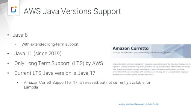 AWS Java Versions Support
• Java 8
• With extended long-term support
• Java 11 (since 2019)
• Only Long Term Support (LTS) by AWS
• Current LTS Java version is Java 17
• Amazon Corrett Support for 17 is released, but not currently available for
Lambda
Vadym Kazulkin @VKazulkin , ip.labs GmbH
Source: https://aws.amazon.com/de/corretto/
 