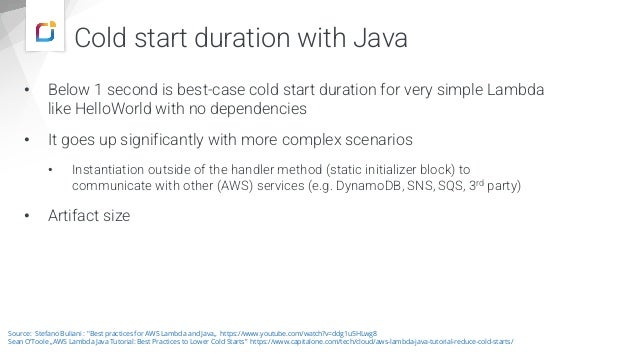 Cold start duration with Java
• Below 1 second is best-case cold start duration for very simple Lambda
like HelloWorld with no dependencies
• It goes up significantly with more complex scenarios
• Instantiation outside of the handler method (static initializer block) to
communicate with other (AWS) services (e.g. DynamoDB, SNS, SQS, 3rd party)
• Artifact size
Source: Stefano Buliani : "Best practices for AWS Lambda and Java„ https://www.youtube.com/watch?v=ddg1u5HLwg8
Sean O‘Toole „AWS Lambda Java Tutorial: Best Practices to Lower Cold Starts” https://www.capitalone.com/tech/cloud/aws-lambda-java-tutorial-reduce-cold-starts/
 