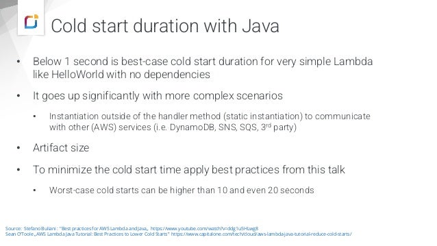 Cold start duration with Java
• Below 1 second is best-case cold start duration for very simple Lambda
like HelloWorld with no dependencies
• It goes up significantly with more complex scenarios
• Instantiation outside of the handler method (static instantiation) to communicate
with other (AWS) services (i.e. DynamoDB, SNS, SQS, 3rd party)
• Artifact size
• To minimize the cold start time apply best practices from this talk
• Worst-case cold starts can be higher than 10 and even 20 seconds
Source: Stefano Buliani : "Best practices for AWS Lambda and Java„ https://www.youtube.com/watch?v=ddg1u5HLwg8
Sean O‘Toole „AWS Lambda Java Tutorial: Best Practices to Lower Cold Starts” https://www.capitalone.com/tech/cloud/aws-lambda-java-tutorial-reduce-cold-starts/
 