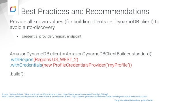 Provide all known values (for building clients i.e. DynamoDB client) to
avoid auto-discovery
• credential provider, region, endpoint
AmazonDynamoDB client = AmazonDynamoDBClientBuilder.standard()
.withRegion(Regions.US_WEST_2)
.withCredentials(new ProfileCredentialsProvider("myProfile"))
.build();
Vadym Kazulkin @VKazulkin , ip.labs GmbH
Source: Stefano Buliani : "Best practices for AWS Lambda and Java„ https://www.youtube.com/watch?v=ddg1u5HLwg8
Sean O‘Toole „AWS Lambda Java Tutorial: Best Practices to Lower Cold Starts” https://www.capitalone.com/tech/cloud/aws-lambda-java-tutorial-reduce-cold-starts/
Best Practices and Recommendations
 