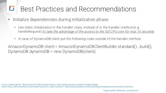 • Initialize dependencies during initialization phase
• Use static initialization in the handler class, instead of in the handler method (e.g.
handleRequest) to take the advantage of the access to the full CPU core for max 10 seconds
• In case of DynamoDB client put the following code outside of the handler method:
AmazonDynamoDB client = AmazonDynamoDBClientBuilder.standard()...build();
DynamoDB dynamoDB = new DynamoDB(client);
Vadym Kazulkin @VKazulkin , ip.labs GmbH
Source: Stefano Buliani : "Best practices for AWS Lambda and Java„ https://www.youtube.com/watch?v=ddg1u5HLwg8
Sean O‘Toole „AWS Lambda Java Tutorial: Best Practices to Lower Cold Starts” https://www.capitalone.com/tech/cloud/aws-lambda-java-tutorial-reduce-cold-starts/
Best Practices and Recommendations
 