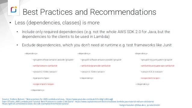 • Less (dependencies, classes) is more
• Include only required dependencies (e.g. not the whole AWS SDK 2.0 for Java, but the
dependencies to the clients to be used in Lambda)
• Exclude dependencies, which you don‘t need at runtime e.g. test frameworks like Junit
Vadym Kazulkin @VKazulkin , ip.labs GmbH
Source: Stefano Buliani : "Best practices for AWS Lambda and Java„ https://www.youtube.com/watch?v=ddg1u5HLwg8
Sean O‘Toole „AWS Lambda Java Tutorial: Best Practices to Lower Cold Starts” https://www.capitalone.com/tech/cloud/aws-lambda-java-tutorial-reduce-cold-starts/
https://github.com/awsdocs/aws-doc-sdk-examples/tree/master/javav2
<dependency>
<groupId>org.junit.jupiter</groupId>
<artifactId>junit-jupiter-api</artifactId>
<version>5.4.2</version>
<scope>test</scope>
</dependency>
<dependency>
<groupId>software.amazon.awssdk</groupId>
<artifactId>dynamodb</artifactId>
<version>2.10.86</version>
</dependency>
<dependency>
<groupId>software.amazon.awssdk</groupId>
<artifactId>bom</artifactId>
<version>2.10.86</version>
<type>pom</type>
<scope>import</scope>
</dependency>
Best Practices and Recommendations
 
