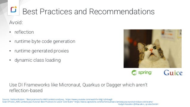 Avoid:
• reflection
• runtime byte code generation
• runtime generated proxies
• dynamic class loading
Use DI Frameworks like Micronaut, Quarkus or Dagger which aren‘t
reflection-based
Vadym Kazulkin @VKazulkin , ip.labs GmbH
Source: Stefano Buliani : "Best practices for AWS Lambda and Java„ https://www.youtube.com/watch?v=ddg1u5HLwg8
Sean O‘Toole „AWS Lambda Java Tutorial: Best Practices to Lower Cold Starts” https://www.capitalone.com/tech/cloud/aws-lambda-java-tutorial-reduce-cold-starts/
Best Practices and Recommendations
 