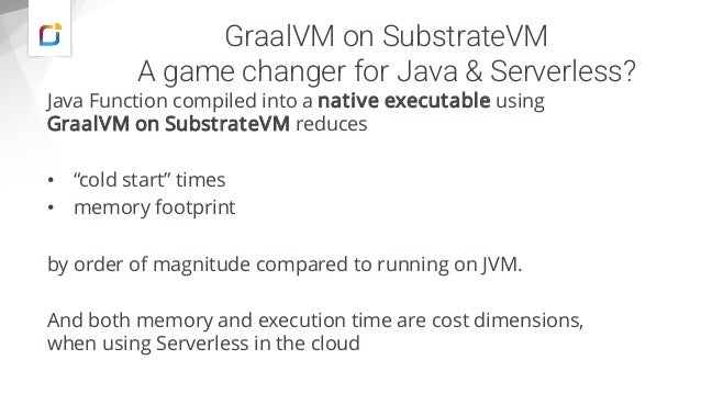 GraalVM on SubstrateVM
A game changer for Java & Serverless?
Java Function compiled into a native executable using
GraalVM on SubstrateVM reduces
• “cold start” times
• memory footprint
by order of magnitude compared to running on JVM.
And both memory and execution time are cost dimensions,
when using Serverless in the cloud
 