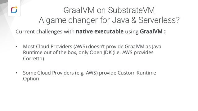 GraalVM on SubstrateVM
A game changer for Java & Serverless?
Current challenges with native executable using GraalVM :
• Most Cloud Providers (AWS) doesn’t provide GraalVM as Java
Runtime out of the box, only Open JDK (i.e. AWS provides
Corretto)
• Some Cloud Providers (e.g. AWS) provide Custom Runtime
Option
 