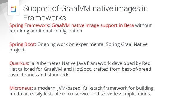 Support of GraalVM native images in
Frameworks
Spring Framework: GraalVM native image support in Beta without
requiring additional configuration
Spring Boot: Ongoing work on experimental Spring Graal Native
project.
Quarkus: a Kubernetes Native Java framework developed by Red
Hat tailored for GraalVM and HotSpot, crafted from best-of-breed
Java libraries and standards.
Micronaut: a modern, JVM-based, full-stack framework for building
modular, easily testable microservice and serverless applications.
 