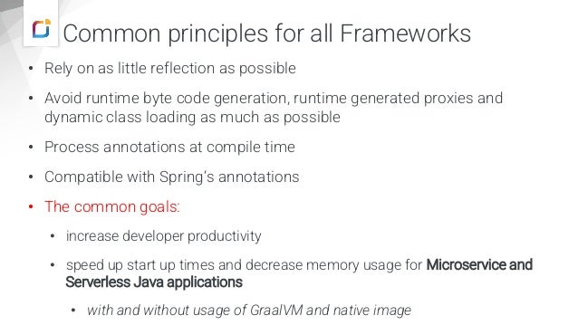 Common principles for all Frameworks
• Rely on as little reflection as possible
• Avoid runtime byte code generation, runtime generated proxies and
dynamic class loading as much as possible
• Process annotations at compile time
• Compatible with Spring‘s annotations
• The common goals:
• increase developer productivity
• speed up start up times and decrease memory usage for Microservice and
Serverless Java applications
• with and without usage of GraalVM and native image
 