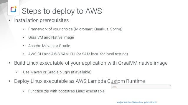 Steps to deploy to AWS
• Installation prerequisites
• Framework of your choice (Micronaut, Quarkus, Spring)
• GraalVM and Native Image
• Apache Maven or Gradle
• AWS CLI and AWS SAM CLI (or SAM local for local testing)
• Build Linux executable of your application with GraalVM native-image
• Use Maven or Gradle plugin (if available)
• Deploy Linux executable as AWS Lambda Custom Runtime
• Function.zip with bootstrap Linux executable
Vadym Kazulkin @VKazulkin , ip.labs GmbH
 