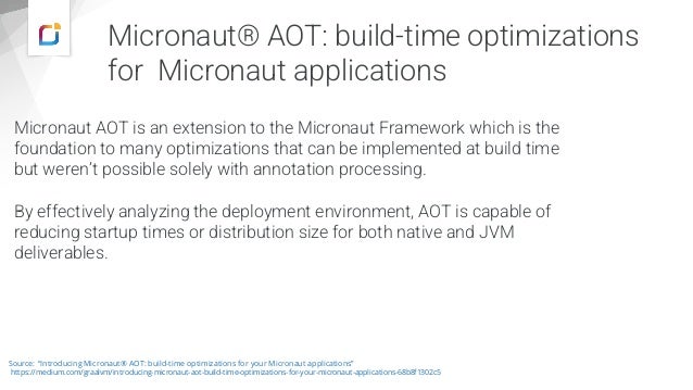 Micronaut® AOT: build-time optimizations
for Micronaut applications
Micronaut AOT is an extension to the Micronaut Framework which is the
foundation to many optimizations that can be implemented at build time
but weren’t possible solely with annotation processing.
By effectively analyzing the deployment environment, AOT is capable of
reducing startup times or distribution size for both native and JVM
deliverables.
Source: “Introducing Micronaut® AOT: build-time optimizations for your Micronaut applications”
https://medium.com/graalvm/introducing-micronaut-aot-build-time-optimizations-for-your-micronaut-applications-68b8f1302c5
 