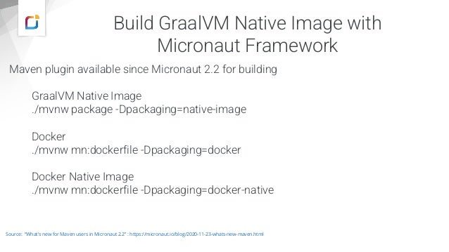 Build GraalVM Native Image with
Micronaut Framework
Maven plugin available since Micronaut 2.2 for building
GraalVM Native Image
./mvnw package -Dpackaging=native-image
Docker
./mvnw mn:dockerfile -Dpackaging=docker
Docker Native Image
./mvnw mn:dockerfile -Dpackaging=docker-native
Source: “What's new for Maven users in Micronaut 2.2” : https://micronaut.io/blog/2020-11-23-whats-new-maven.html
 
