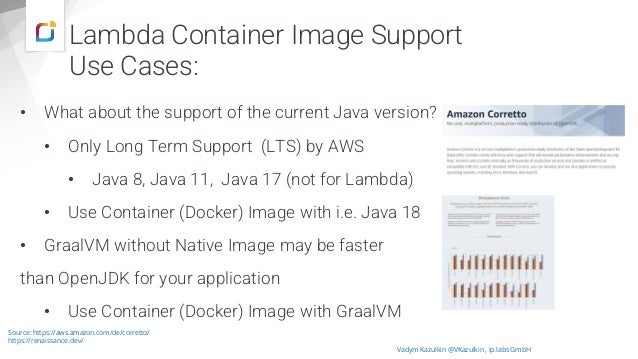 Lambda Container Image Support
Use Cases:
• What about the support of the current Java version?
• Only Long Term Support (LTS) by AWS
• Java 8, Java 11, Java 17 (not for Lambda)
• Use Container (Docker) Image with i.e. Java 18
• GraalVM without Native Image may be faster
than OpenJDK for your application
• Use Container (Docker) Image with GraalVM
Vadym Kazulkin @VKazulkin , ip.labs GmbH
Source: https://aws.amazon.com/de/corretto/
https://renaissance.dev/
 