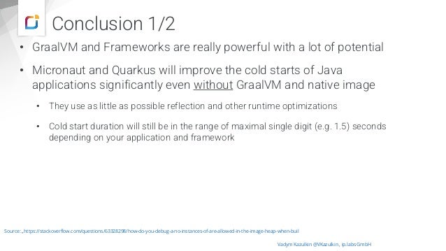 Conclusion 1/2
• GraalVM and Frameworks are really powerful with a lot of potential
• Micronaut and Quarkus will improve the cold starts of Java
applications significantly even without GraalVM and native image
• They use as little as possible reflection and other runtime optimizations
• Cold start duration will still be in the range of maximal single digit (e.g. 1.5) seconds
depending on your application and framework
Vadym Kazulkin @VKazulkin , ip.labs GmbH
Source: „https://stackoverflow.com/questions/63328298/how-do-you-debug-a-no-instances-of-are-allowed-in-the-image-heap-when-buil
 