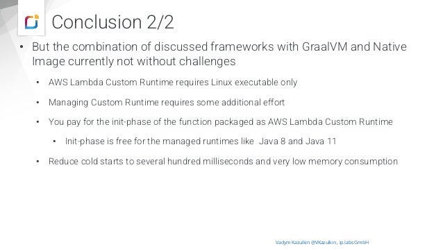 Conclusion 2/2
• But the combination of discussed frameworks with GraalVM and Native
Image currently not without challenges
• AWS Lambda Custom Runtime requires Linux executable only
• Managing Custom Runtime requires some additional effort
• You pay for the init-phase of the function packaged as AWS Lambda Custom Runtime
• Init-phase is free for the managed runtimes like Java 8 and Java 11
• Reduce cold starts to several hundred milliseconds and very low memory consumption
Vadym Kazulkin @VKazulkin , ip.labs GmbH
 