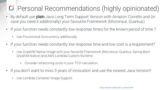 Personal Recommendations (highly opinionated)
• By default use plain Java Long Term Support Version with Amazon Corretto and (in
case you need it additionally) your favourite Framework (Micronaut, Quarkus)
• If your function needs constantly low response times for the known period of time ?
• Use Provisioned Concurrency additionally
• If your function needs constantly low response time and low cost is a requirement?
• Use GraalVM Native Image with your favourite Framework (Micronaut, Quarkus, Spring Boot
GraalVM Native) and AWS Lambda Custom Runtime
• Consider refactoring costs in your TCO calculation
• If you don‘t want to miss 3 years of innovation and use the newest Java Version?
• Use Lambda Container Image Support
Vadym Kazulkin @VKazulkin , ip.labs GmbH
 