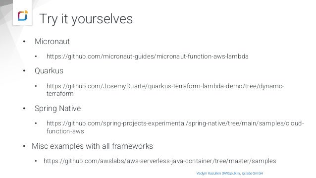 Try it yourselves
• Micronaut
• https://github.com/micronaut-guides/micronaut-function-aws-lambda
• Quarkus
• https://github.com/JosemyDuarte/quarkus-terraform-lambda-demo/tree/dynamo-
terraform
• Spring Native
• https://github.com/spring-projects-experimental/spring-native/tree/main/samples/cloud-
function-aws
• Misc examples with all frameworks
• https://github.com/awslabs/aws-serverless-java-container/tree/master/samples
Vadym Kazulkin @VKazulkin , ip.labs GmbH
 