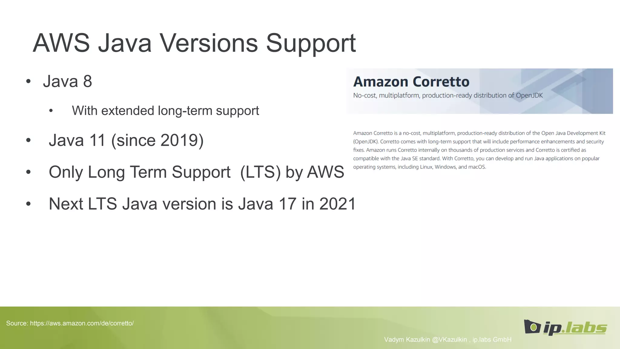 AWS Java Versions Support
• Java 8
• With extended long-term support
• Java 11 (since 2019)
• Only Long Term Support (LTS) by AWS
• Next LTS Java version is Java 17 in 2021
Vadym Kazulkin @VKazulkin , ip.labs GmbH
Source: https://aws.amazon.com/de/corretto/
 