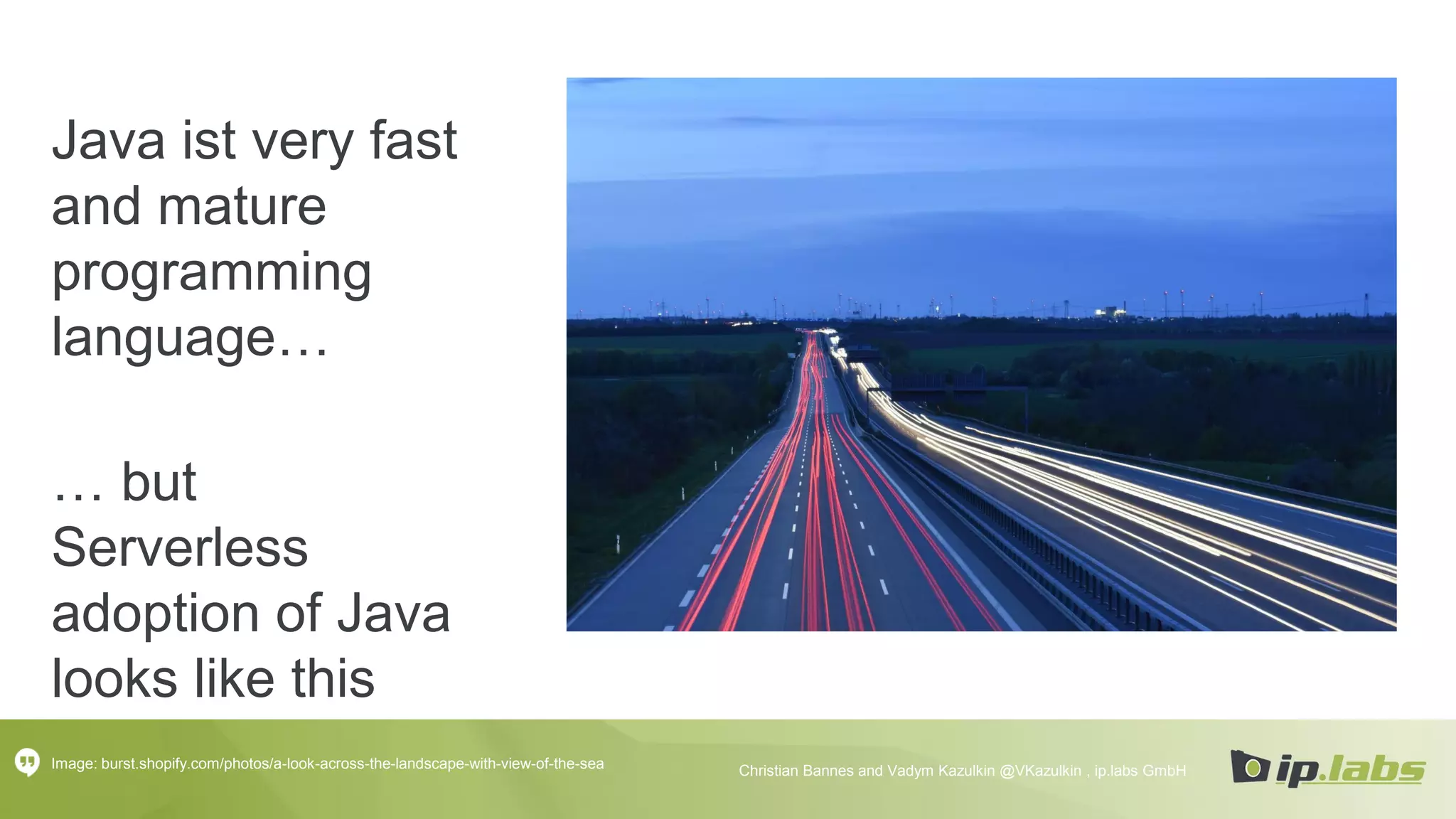 Java ist very fast
and mature
programming
language…
Image: burst.shopify.com/photos/a-look-across-the-landscape-with-view-of-the-sea Christian Bannes and Vadym Kazulkin @VKazulkin , ip.labs GmbH
… but
Serverless
adoption of Java
looks like this
 