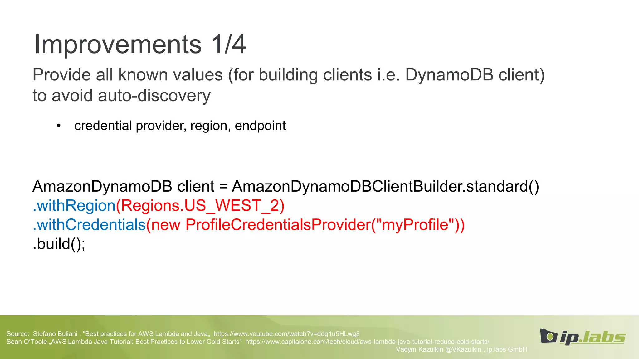 Improvements 1/4
Provide all known values (for building clients i.e. DynamoDB client)
to avoid auto-discovery
• credential provider, region, endpoint
AmazonDynamoDB client = AmazonDynamoDBClientBuilder.standard()
.withRegion(Regions.US_WEST_2)
.withCredentials(new ProfileCredentialsProvider("myProfile"))
.build();
Vadym Kazulkin @VKazulkin , ip.labs GmbH
Source: Stefano Buliani : "Best practices for AWS Lambda and Java„ https://www.youtube.com/watch?v=ddg1u5HLwg8
Sean O‘Toole „AWS Lambda Java Tutorial: Best Practices to Lower Cold Starts” https://www.capitalone.com/tech/cloud/aws-lambda-java-tutorial-reduce-cold-starts/
 
