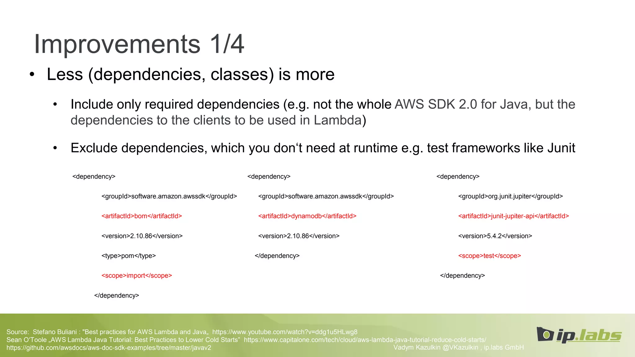 Improvements 1/4
• Less (dependencies, classes) is more
• Include only required dependencies (e.g. not the whole AWS SDK 2.0 for Java, but the
dependencies to the clients to be used in Lambda)
• Exclude dependencies, which you don‘t need at runtime e.g. test frameworks like Junit
Vadym Kazulkin @VKazulkin , ip.labs GmbH
Source: Stefano Buliani : "Best practices for AWS Lambda and Java„ https://www.youtube.com/watch?v=ddg1u5HLwg8
Sean O‘Toole „AWS Lambda Java Tutorial: Best Practices to Lower Cold Starts” https://www.capitalone.com/tech/cloud/aws-lambda-java-tutorial-reduce-cold-starts/
https://github.com/awsdocs/aws-doc-sdk-examples/tree/master/javav2
<dependency>
<groupId>org.junit.jupiter</groupId>
<artifactId>junit-jupiter-api</artifactId>
<version>5.4.2</version>
<scope>test</scope>
</dependency>
<dependency>
<groupId>software.amazon.awssdk</groupId>
<artifactId>dynamodb</artifactId>
<version>2.10.86</version>
</dependency>
<dependency>
<groupId>software.amazon.awssdk</groupId>
<artifactId>bom</artifactId>
<version>2.10.86</version>
<type>pom</type>
<scope>import</scope>
</dependency>
 