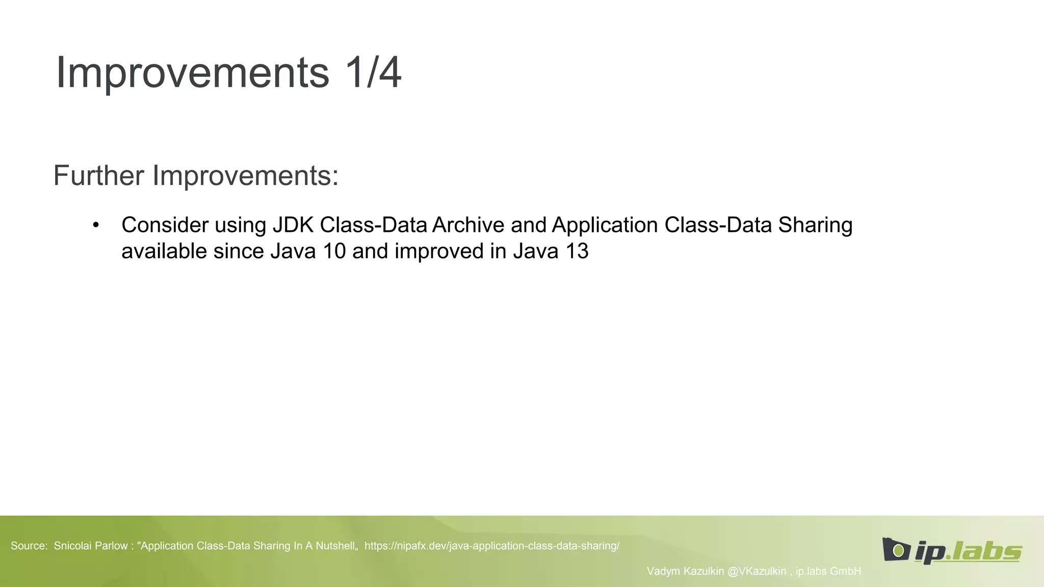 Improvements 1/4
Further Improvements:
• Consider using JDK Class-Data Archive and Application Class-Data Sharing
available since Java 10 and improved in Java 13
Vadym Kazulkin @VKazulkin , ip.labs GmbH
Source: Snicolai Parlow : "Application Class-Data Sharing In A Nutshell„ https://nipafx.dev/java-application-class-data-sharing/
 