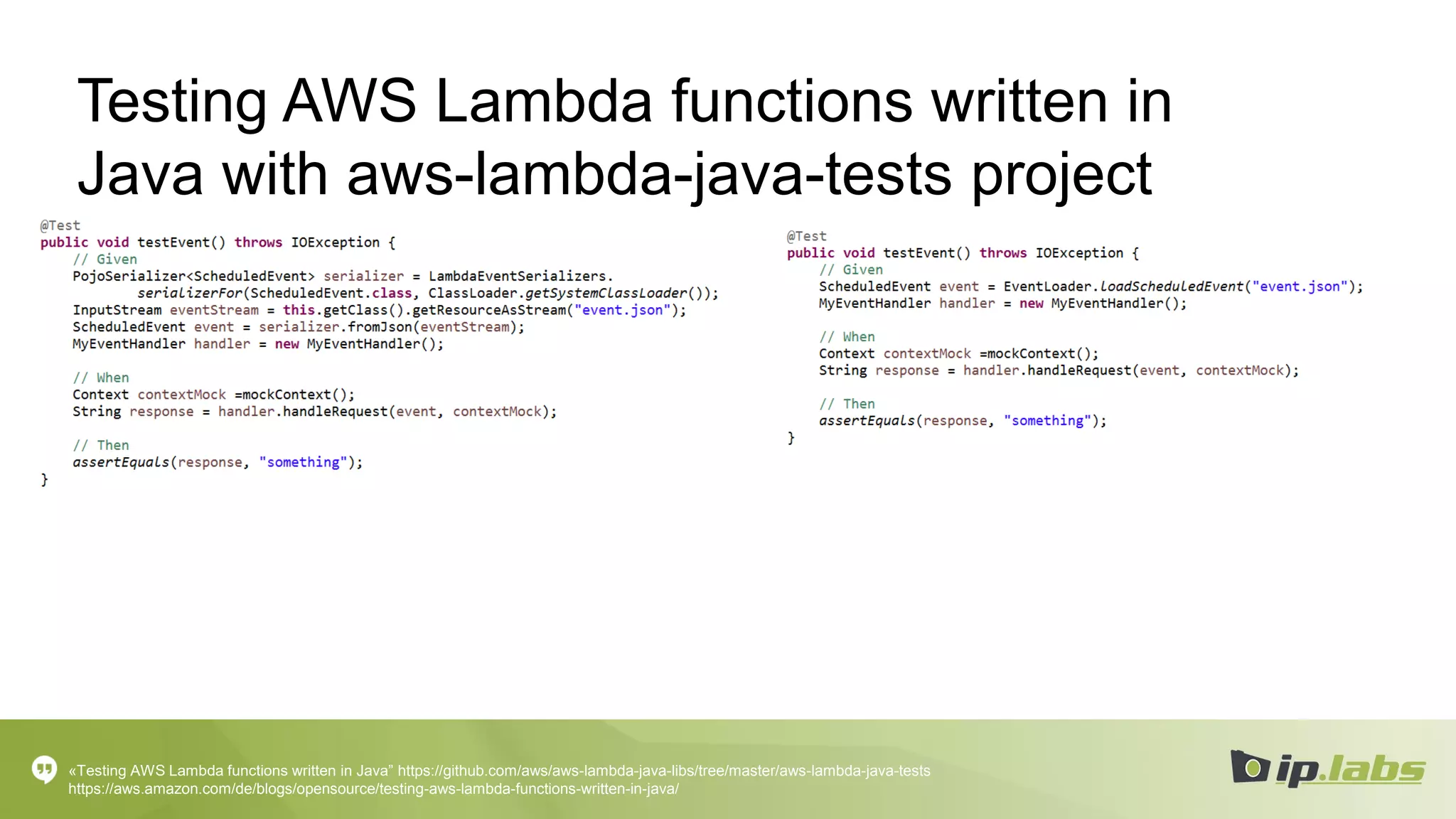 Testing AWS Lambda functions written in
Java with aws-lambda-java-tests project
«Testing AWS Lambda functions written in Java” https://github.com/aws/aws-lambda-java-libs/tree/master/aws-lambda-java-tests
https://aws.amazon.com/de/blogs/opensource/testing-aws-lambda-functions-written-in-java/
 