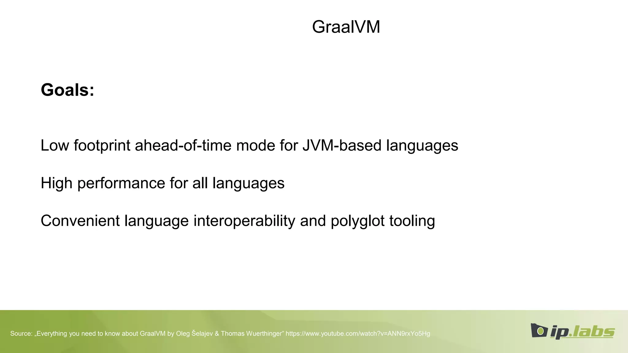 GraalVM
Goals:
Low footprint ahead-of-time mode for JVM-based languages
High performance for all languages
Convenient language interoperability and polyglot tooling
Source: „Everything you need to know about GraalVM by Oleg Šelajev & Thomas Wuerthinger” https://www.youtube.com/watch?v=ANN9rxYo5Hg
 