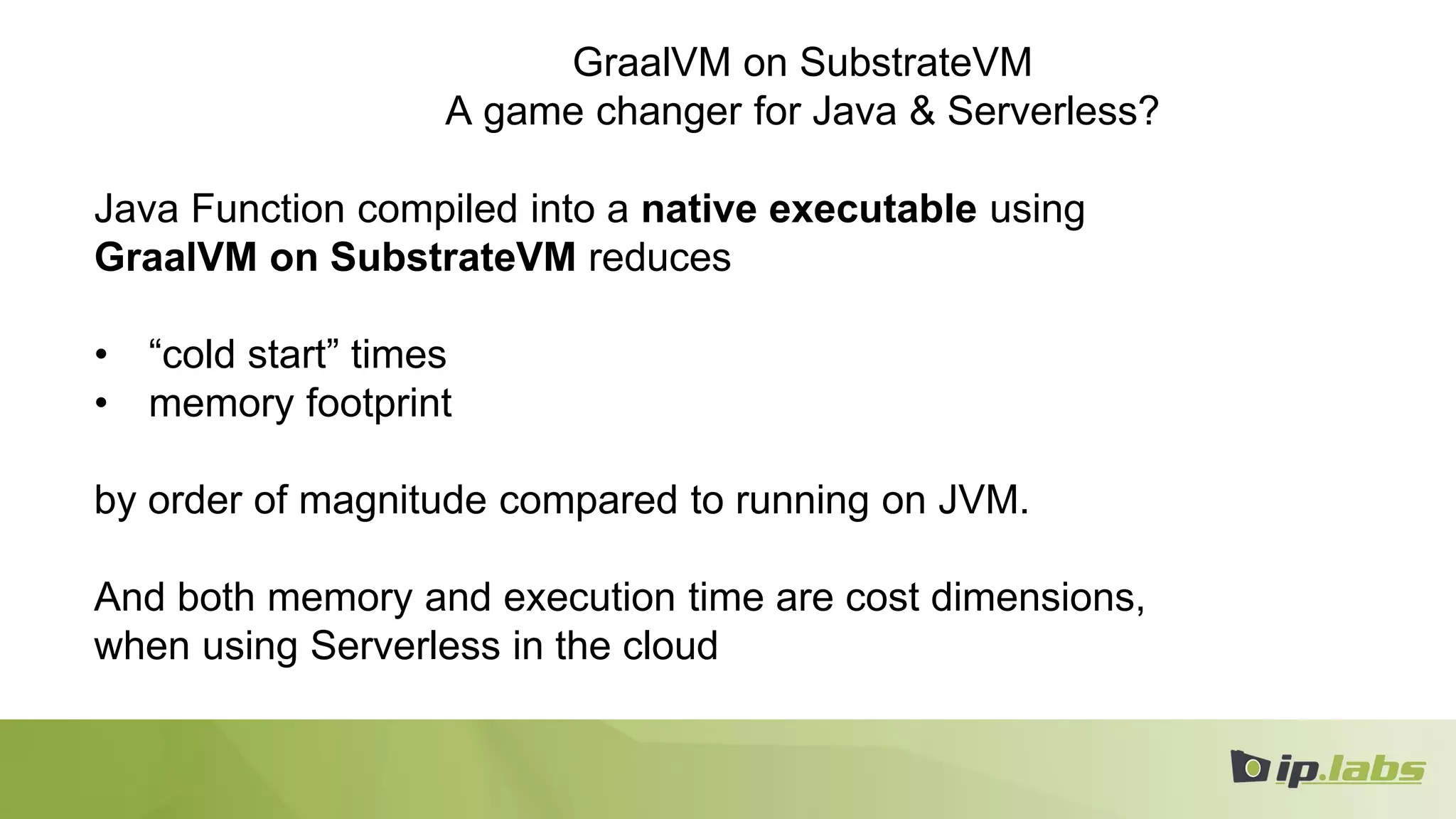 GraalVM on SubstrateVM
A game changer for Java & Serverless?
Java Function compiled into a native executable using
GraalVM on SubstrateVM reduces
• “cold start” times
• memory footprint
by order of magnitude compared to running on JVM.
And both memory and execution time are cost dimensions,
when using Serverless in the cloud
 