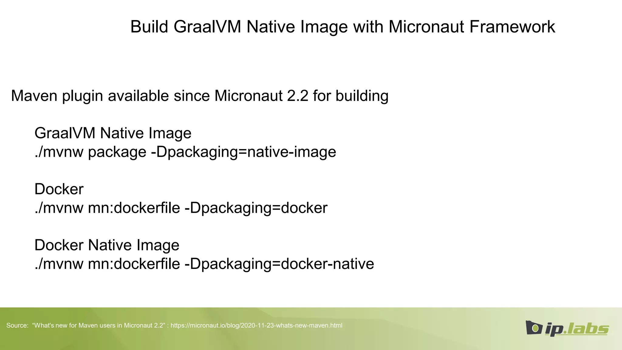 Build GraalVM Native Image with Micronaut Framework
Maven plugin available since Micronaut 2.2 for building
GraalVM Native Image
./mvnw package -Dpackaging=native-image
Docker
./mvnw mn:dockerfile -Dpackaging=docker
Docker Native Image
./mvnw mn:dockerfile -Dpackaging=docker-native
Source: “What's new for Maven users in Micronaut 2.2” : https://micronaut.io/blog/2020-11-23-whats-new-maven.html
 