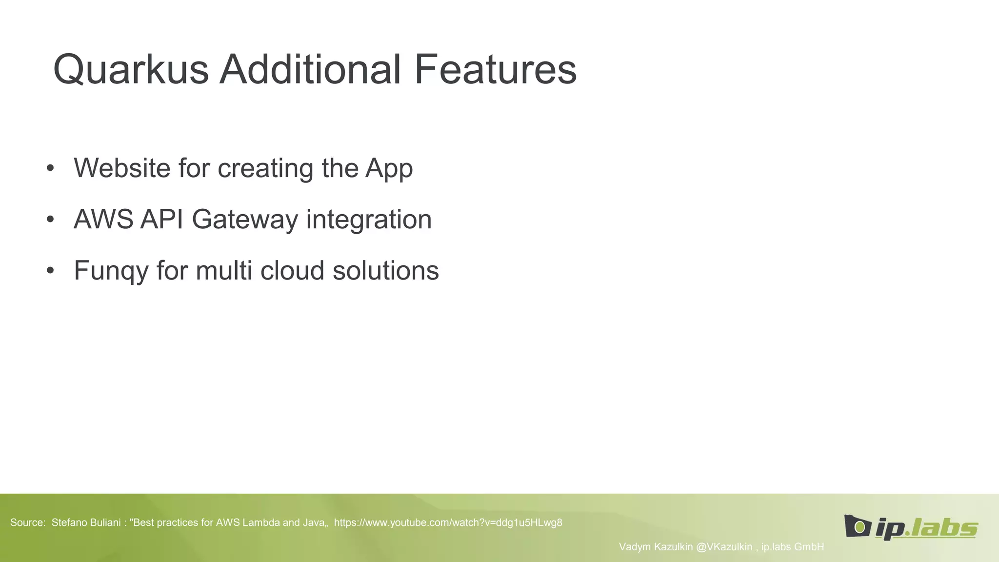 Quarkus Additional Features
• Website for creating the App
• AWS API Gateway integration
• Funqy for multi cloud solutions
Vadym Kazulkin @VKazulkin , ip.labs GmbH
Source: Stefano Buliani : "Best practices for AWS Lambda and Java„ https://www.youtube.com/watch?v=ddg1u5HLwg8
 