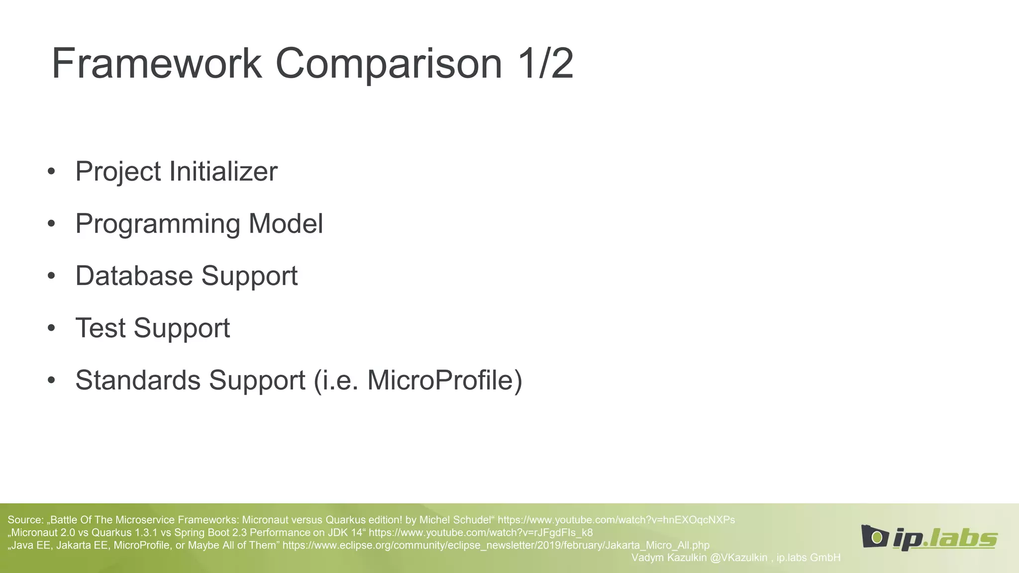 Framework Comparison 1/2
• Project Initializer
• Programming Model
• Database Support
• Test Support
• Standards Support (i.e. MicroProfile)
Vadym Kazulkin @VKazulkin , ip.labs GmbH
Source: „Battle Of The Microservice Frameworks: Micronaut versus Quarkus edition! by Michel Schudel“ https://www.youtube.com/watch?v=hnEXOqcNXPs
„Micronaut 2.0 vs Quarkus 1.3.1 vs Spring Boot 2.3 Performance on JDK 14“ https://www.youtube.com/watch?v=rJFgdFIs_k8
„Java EE, Jakarta EE, MicroProfile, or Maybe All of Them” https://www.eclipse.org/community/eclipse_newsletter/2019/february/Jakarta_Micro_All.php
 