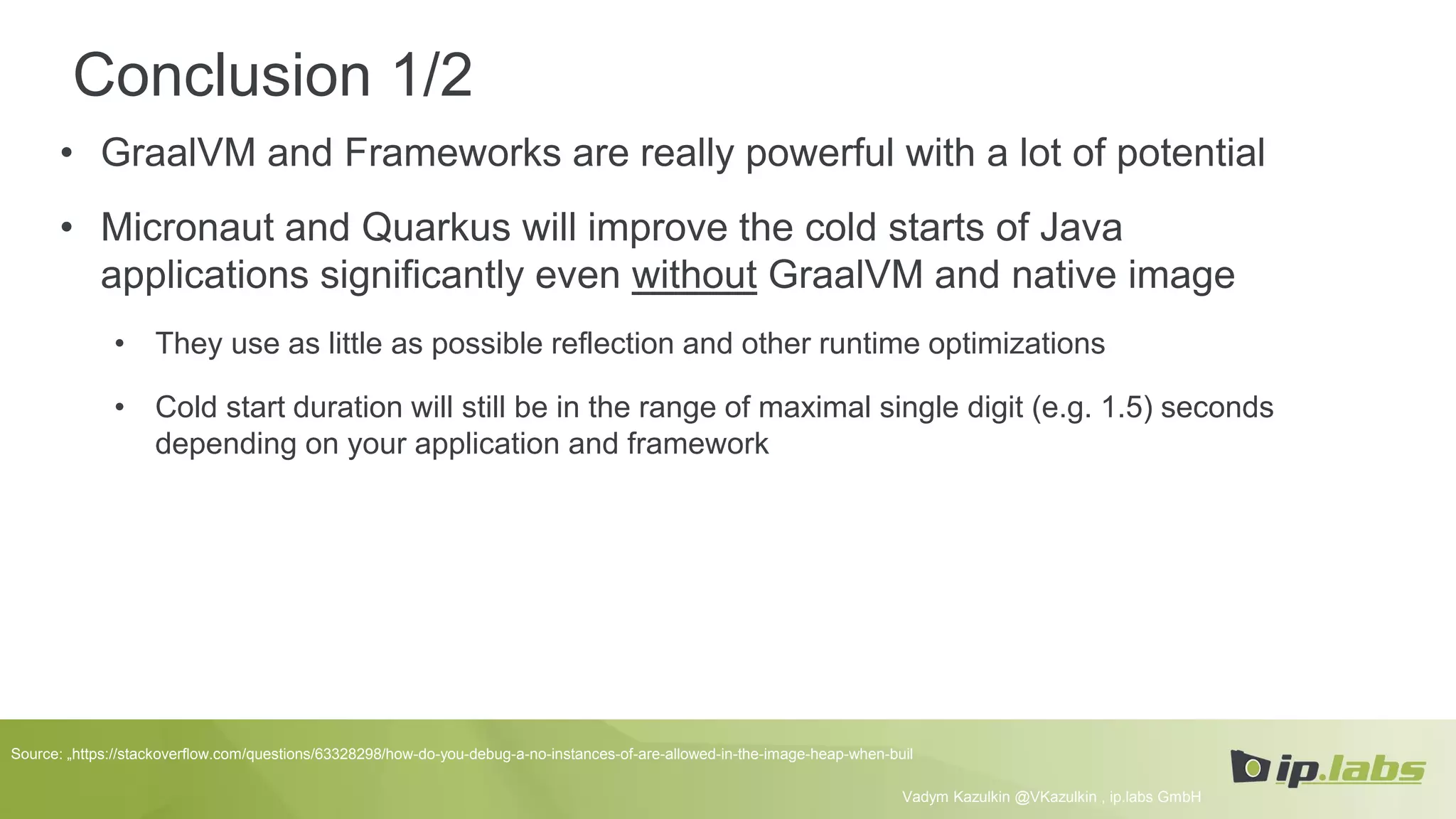 Conclusion 1/2
• GraalVM and Frameworks are really powerful with a lot of potential
• Micronaut and Quarkus will improve the cold starts of Java
applications significantly even without GraalVM and native image
• They use as little as possible reflection and other runtime optimizations
• Cold start duration will still be in the range of maximal single digit (e.g. 1.5) seconds
depending on your application and framework
Vadym Kazulkin @VKazulkin , ip.labs GmbH
Source: „https://stackoverflow.com/questions/63328298/how-do-you-debug-a-no-instances-of-are-allowed-in-the-image-heap-when-buil
 