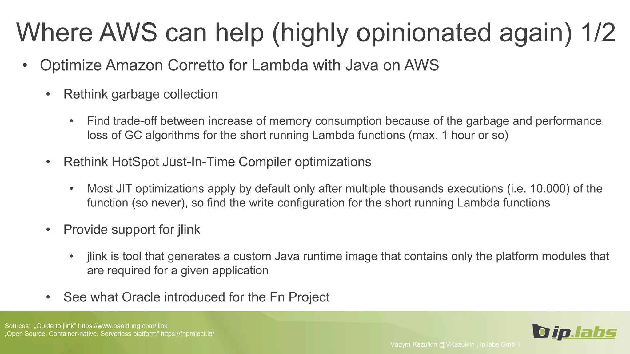 Where AWS can help (highly opinionated again) 1/2
• Optimize Amazon Corretto for Lambda with Java on AWS
• Rethink garbage collection
• Find trade-off between increase of memory consumption because of the garbage and performance
loss of GC algorithms for the short running Lambda functions (max. 1 hour or so)
• Rethink HotSpot Just-In-Time Compiler optimizations
• Most JIT optimizations apply by default only after multiple thousands executions (i.e. 10.000) of the
function (so never), so find the write configuration for the short running Lambda functions
• Provide support for jlink
• jlink is tool that generates a custom Java runtime image that contains only the platform modules that
are required for a given application
• See what Oracle introduced for the Fn Project
Vadym Kazulkin @VKazulkin , ip.labs GmbH
Sources: „Guide to jlink” https://www.baeldung.com/jlink
„Open Source. Container-native. Serverless platform“ https://fnproject.io/
 