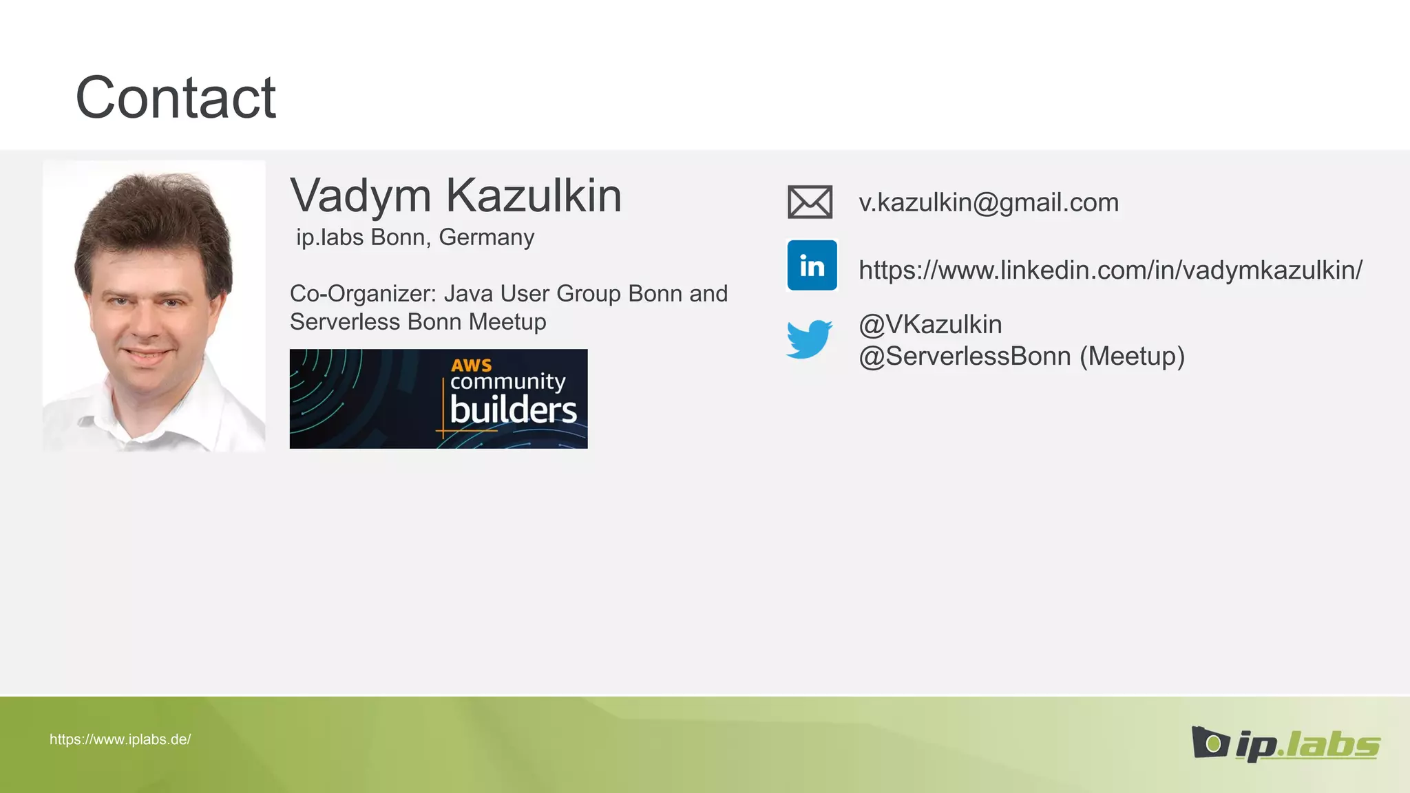 Contact
Vadym Kazulkin
ip.labs Bonn, Germany
Co-Organizer: Java User Group Bonn and
Serverless Bonn Meetup
v.kazulkin@gmail.com
@VKazulkin
@ServerlessBonn (Meetup)
https://www.linkedin.com/in/vadymkazulkin/
https://www.iplabs.de/
 