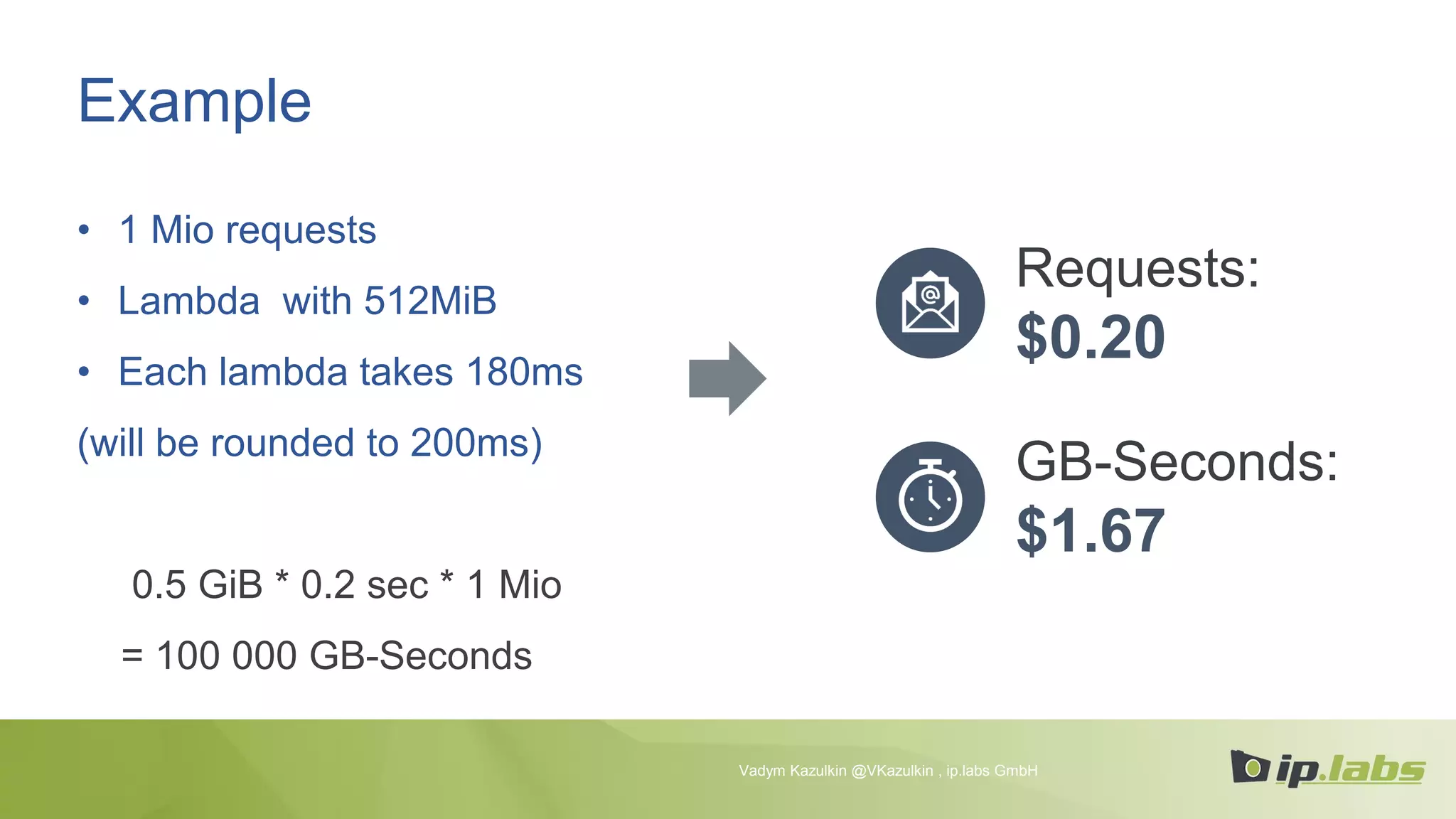 Example
• 1 Mio requests
• Lambda with 512MiB
• Each lambda takes 180ms
(will be rounded to 200ms)
0.5 GiB * 0.2 sec * 1 Mio
= 100 000 GB-Seconds
Requests:
$0.20
GB-Seconds:
$1.67
Vadym Kazulkin @VKazulkin , ip.labs GmbH
 