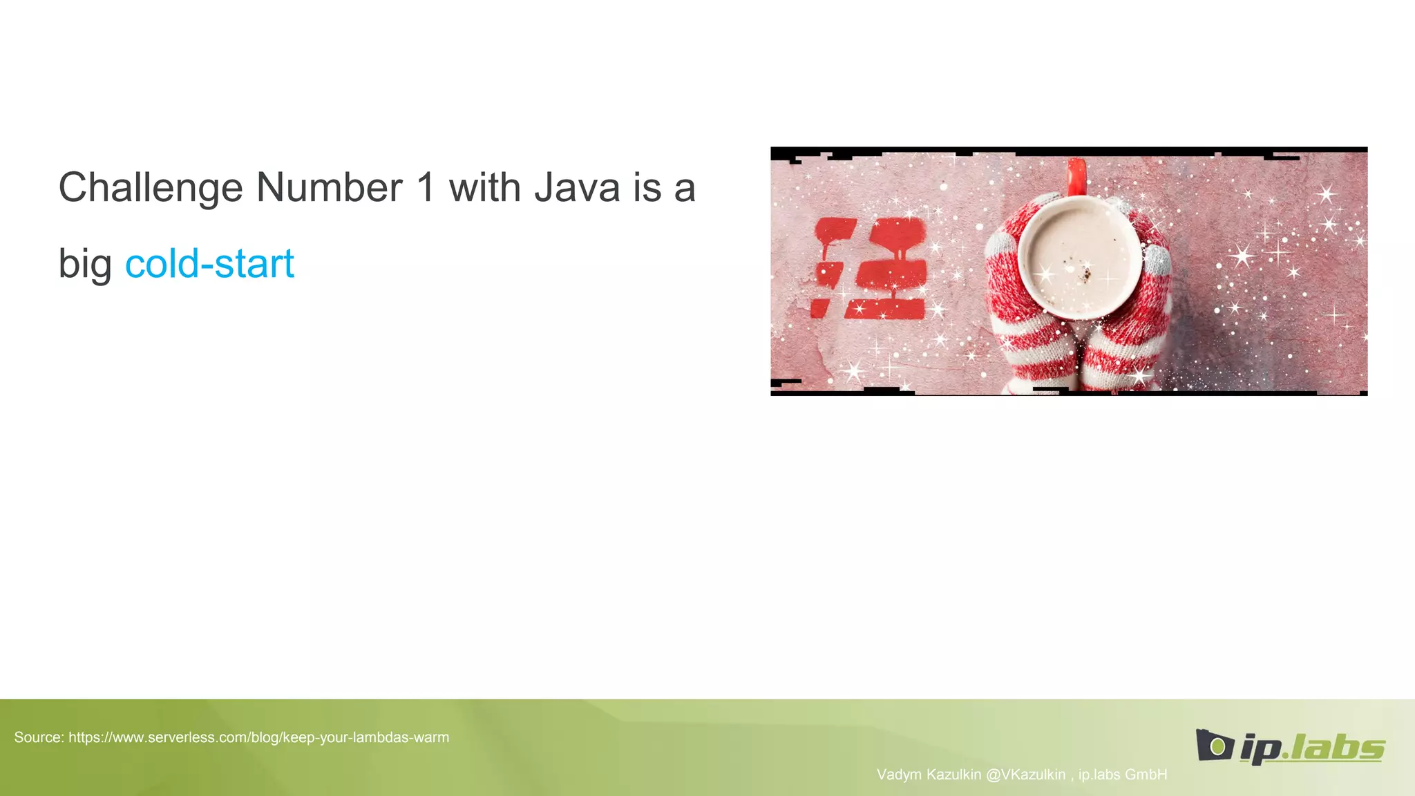 Challenge Number 1 with Java is a
big cold-start
Vadym Kazulkin @VKazulkin , ip.labs GmbH
Source: https://www.serverless.com/blog/keep-your-lambdas-warm
 