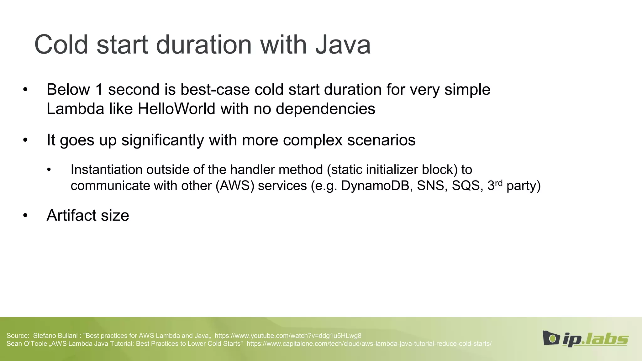 Cold start duration with Java
• Below 1 second is best-case cold start duration for very simple
Lambda like HelloWorld with no dependencies
• It goes up significantly with more complex scenarios
• Instantiation outside of the handler method (static initializer block) to
communicate with other (AWS) services (e.g. DynamoDB, SNS, SQS, 3rd party)
• Artifact size
Source: Stefano Buliani : "Best practices for AWS Lambda and Java„ https://www.youtube.com/watch?v=ddg1u5HLwg8
Sean O‘Toole „AWS Lambda Java Tutorial: Best Practices to Lower Cold Starts” https://www.capitalone.com/tech/cloud/aws-lambda-java-tutorial-reduce-cold-starts/
 