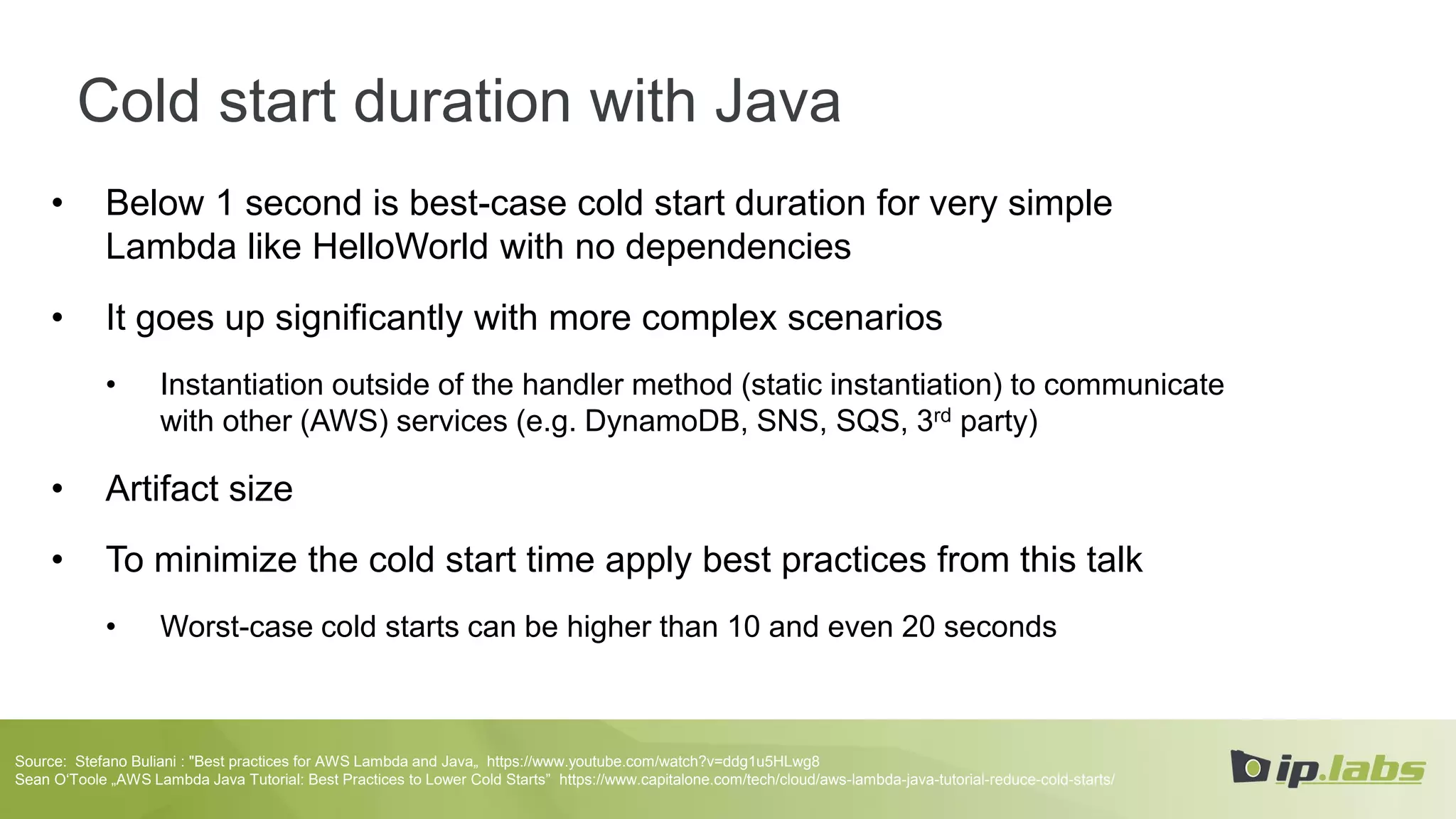 Cold start duration with Java
• Below 1 second is best-case cold start duration for very simple
Lambda like HelloWorld with no dependencies
• It goes up significantly with more complex scenarios
• Instantiation outside of the handler method (static instantiation) to communicate
with other (AWS) services (e.g. DynamoDB, SNS, SQS, 3rd party)
• Artifact size
• To minimize the cold start time apply best practices from this talk
• Worst-case cold starts can be higher than 10 and even 20 seconds
Source: Stefano Buliani : "Best practices for AWS Lambda and Java„ https://www.youtube.com/watch?v=ddg1u5HLwg8
Sean O‘Toole „AWS Lambda Java Tutorial: Best Practices to Lower Cold Starts” https://www.capitalone.com/tech/cloud/aws-lambda-java-tutorial-reduce-cold-starts/
 