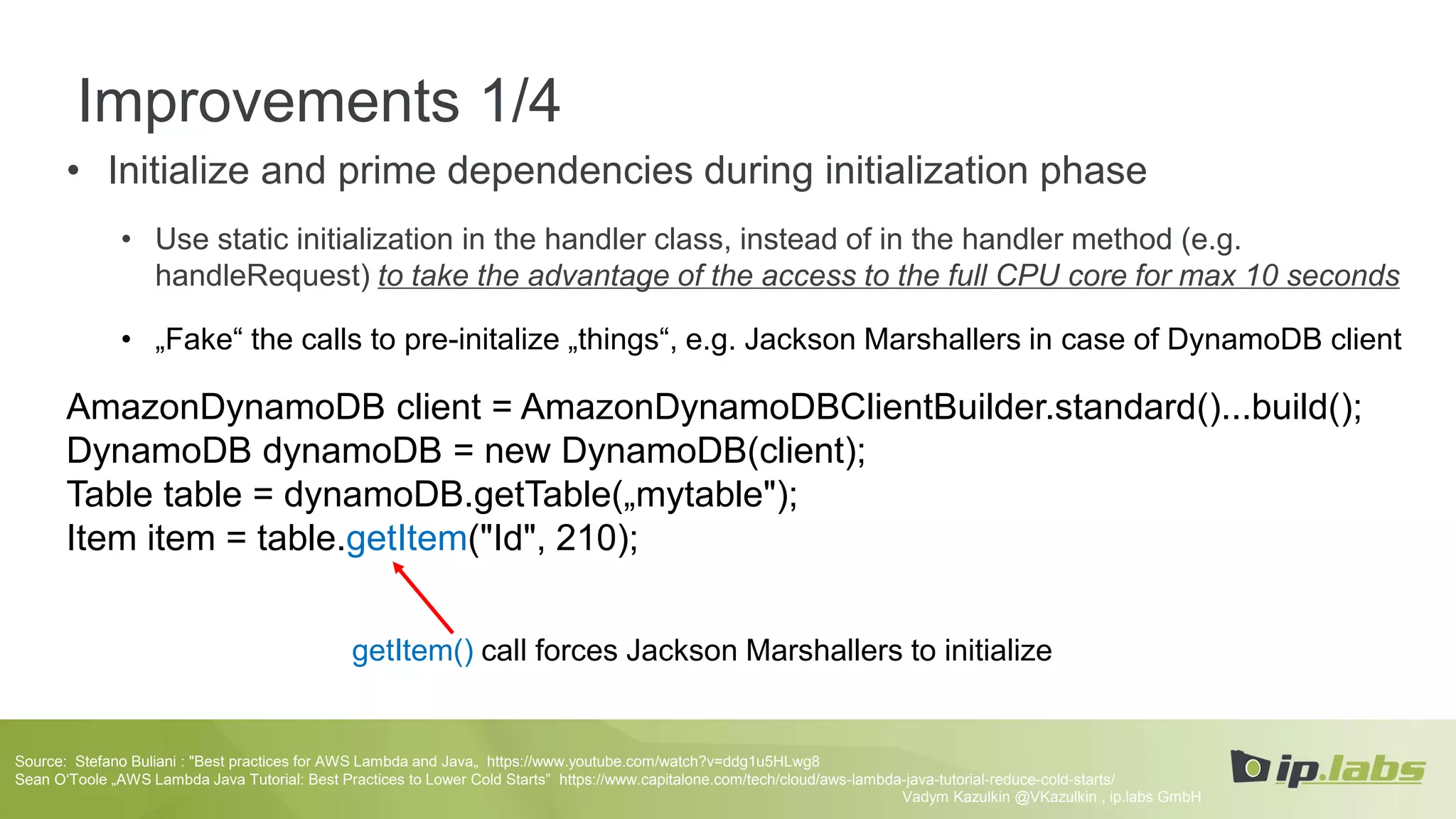 Improvements 1/4
• Initialize and prime dependencies during initialization phase
• Use static initialization in the handler class, instead of in the handler method (e.g.
handleRequest) to take the advantage of the access to the full CPU core for max 10 seconds
• „Fake“ the calls to pre-initalize „things“, e.g. Jackson Marshallers in case of DynamoDB client
AmazonDynamoDB client = AmazonDynamoDBClientBuilder.standard()...build();
DynamoDB dynamoDB = new DynamoDB(client);
Table table = dynamoDB.getTable(„mytable");
Item item = table.getItem("Id", 210);
Vadym Kazulkin @VKazulkin , ip.labs GmbH
Source: Stefano Buliani : "Best practices for AWS Lambda and Java„ https://www.youtube.com/watch?v=ddg1u5HLwg8
Sean O‘Toole „AWS Lambda Java Tutorial: Best Practices to Lower Cold Starts” https://www.capitalone.com/tech/cloud/aws-lambda-java-tutorial-reduce-cold-starts/
getItem() call forces Jackson Marshallers to initialize
 
